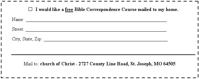 Text Box:  	I would like a free Bible Correspondence Course mailed to my home.

Name: __________________________________________________________

Street: __________________________________________________________

City, State, Zip: ___________________________________________________



Mail to: church of Christ - 2727 County Line Road, St. Joseph, MO 64505
